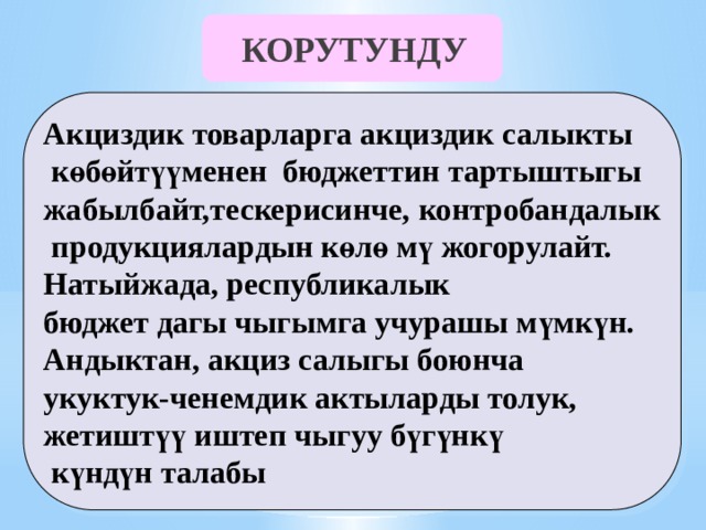 КОРУТУНДУ Акциздик товарларга акциздик салыкты  көбөйтүүменен бюджеттин тартыштыгы жабылбайт,тескерисинче, контробандалык  продукциялардын көлө мү жогорулайт. Натыйжада, республикалык бюджет дагы чыгымга учурашы мүмкүн. Андыктан, акциз салыгы боюнча укуктук-ченемдик актыларды толук, жетиштүү иштеп чыгуу бүгүнкү  күндүн талабы 