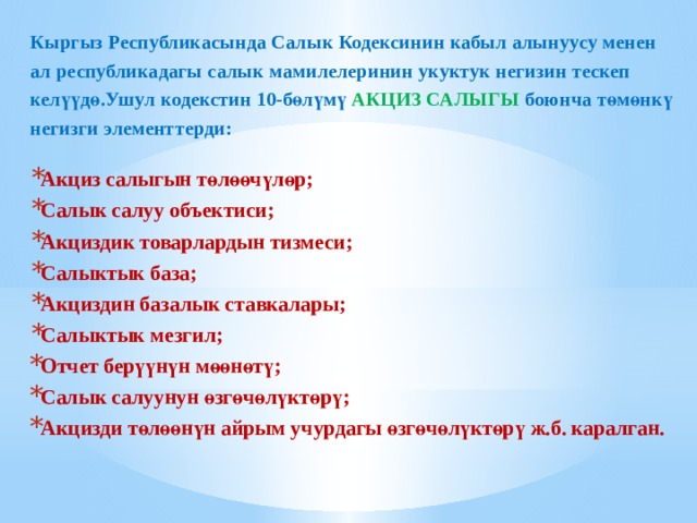 Кыргыз Республикасында Салык Кодексинин кабыл алынуусу менен ал республикадагы салык мамилелеринин укуктук негизин тескеп келүүдө.Ушул кодекстин 10-бөлүмү АКЦИЗ САЛЫГЫ боюнча төмөнкү негизги элементтерди: Акциз салыгын төлөөчүлөр; Салык салуу объектиси; Акциздик товарлардын тизмеси; Салыктык база; Акциздин базалык ставкалары; Салыктык мезгил; Отчет берүүнүн мөөнөтү; Салык салуунун өзгөчөлүктөрү; Акцизди төлөөнүн айрым учурдагы өзгөчөлүктөрү ж.б. каралган.   