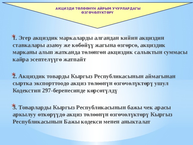   Акцизди төлөөнүн айрым учурлардагы өзгөчөлүктөрү 1. Эгер акциздик маркаларды алгандан кийин акциздин ставкалары азаюу же көбөйүү жагына өзгөрсө, акциздик марканы алып жатканда төлөнгөн акциздик салыктын суммасы кайра эсептелүүгө жатпайт  2. Акциздик товарды Кыргыз Республикасынын аймагынан сыртка экспорттоодо акциз төлөөнүн өзгөчөлүктөрү ушул Кодекстин 297-беренесинде көрсөтүлдү  3. Товарларды Кыргыз Республикасынын бажы чек арасы аркылуу өткөрүүдө акциз төлөөнүн өзгөчөлүктөрү Кыргыз Республикасынын Бажы кодекси менен аныкталат  