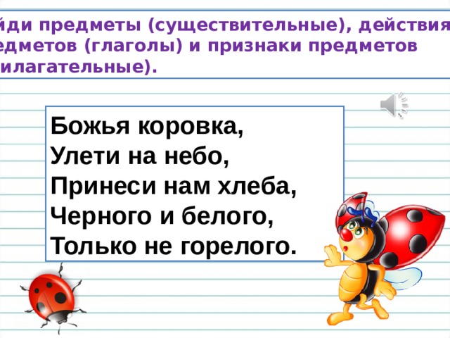 Божья коровка,  Улети на небо,  Принеси нам хлеба,  Черного и белого,  Только не горелого. Найди предметы (существительные), действия предметов (глаголы) и признаки предметов (прилагательные). 