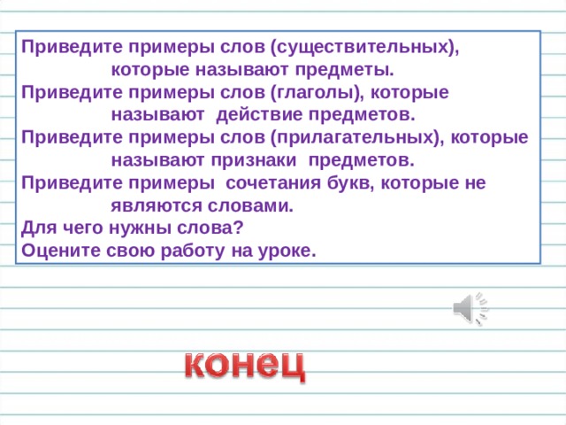 Приведите примеры слов (существительных),  которые называют предметы. Приведите примеры слов (глаголы), которые  называют действие предметов. Приведите примеры слов (прилагательных), которые  называют признаки предметов. Приведите примеры сочетания букв, которые не  являются словами. Для чего нужны слова? Оцените свою работу на уроке. 