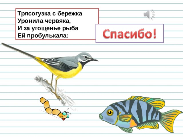 Трясогузка с бережка  Уронила червяка,  И за угощенье рыба  Ей пробулькала: 