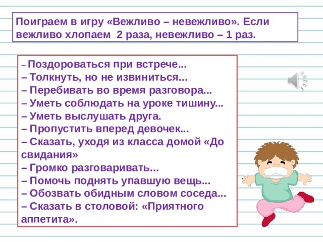 Поиграем в игру «Вежливо – невежливо». Если вежливо хлопаем 2 раза, невежливо – 1 раз. – Поздороваться при встрече...  – Толкнуть, но не извиниться...  – Перебивать во время разговора...  – Уметь соблюдать на уроке тишину...  – Уметь выслушать друга.  – Пропустить вперед девочек...  – Сказать, уходя из класса домой «До свидания»  – Громко разговаривать...  – Помочь поднять упавшую вещь...  – Обозвать обидным словом соседа...  – Сказать в столовой: «Приятного аппетита». 