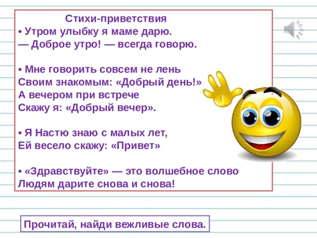  Стихи-приветствия  • Утром улыбку я маме дарю.  — Доброе утро! — всегда говорю.  • Мне говорить совсем не лень  Своим знакомым: «Добрый день!»  А вечером при встрече  Скажу я: «Добрый вечер».  • Я Настю знаю с малых лет,  Ей весело скажу: «Привет»  • «Здравствуйте» — это волшебное слово  Людям дарите снова и снова! Прочитай, найди вежливые слова. 