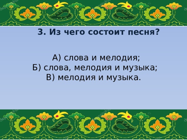 3. Из чего состоит песня?    А) слова и мелодия; Б) слова, мелодия и музыка; В) мелодия и музыка.   