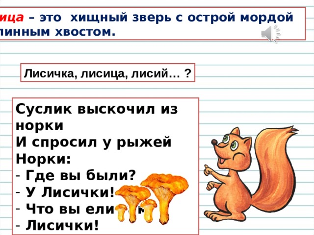 Лисица – это хищный зверь с острой мордой и длинным хвостом. Лисичка, лисица, лисий… ? Суслик выскочил из норки И спросил у рыжей Норки:  Где вы были?  У Лисички!  Что вы ели там  Лисички! 
