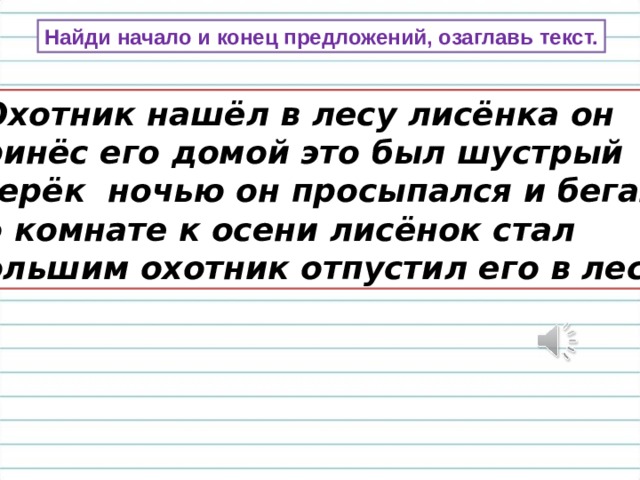 Найди начало и конец предложений, озаглавь текст.  Охотник нашёл в лесу лисёнка он принёс его домой это был шустрый зверёк ночью он просыпался и бегал по комнате к осени лисёнок стал большим охотник отпустил его в лес. 