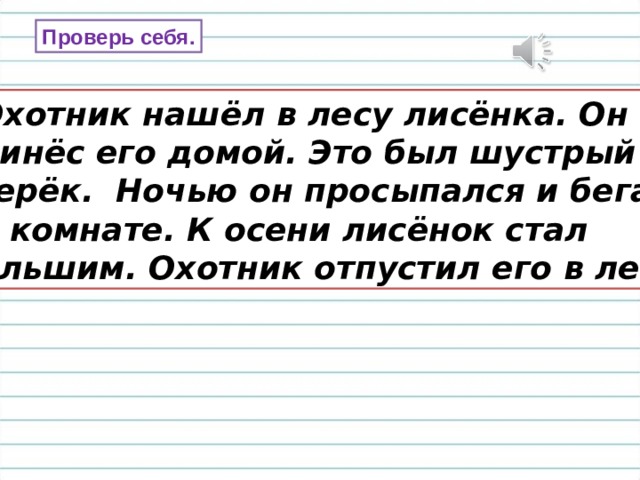 Проверь себя.  Охотник нашёл в лесу лисёнка. Он принёс его домой. Это был шустрый зверёк. Ночью он просыпался и бегал по комнате. К осени лисёнок стал большим. Охотник отпустил его в лес. 