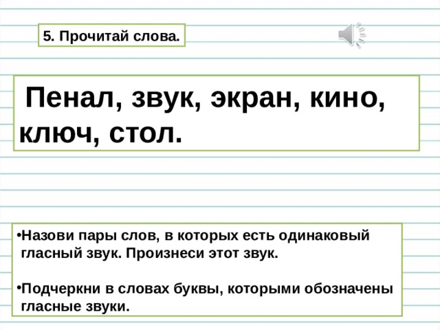 5. Прочитай слова.  Пенал, звук, экран, кино, ключ, стол. Назови пары слов, в которых есть одинаковый  гласный звук. Произнеси этот звук.  Подчеркни в словах буквы, которыми обозначены  гласные звуки. 