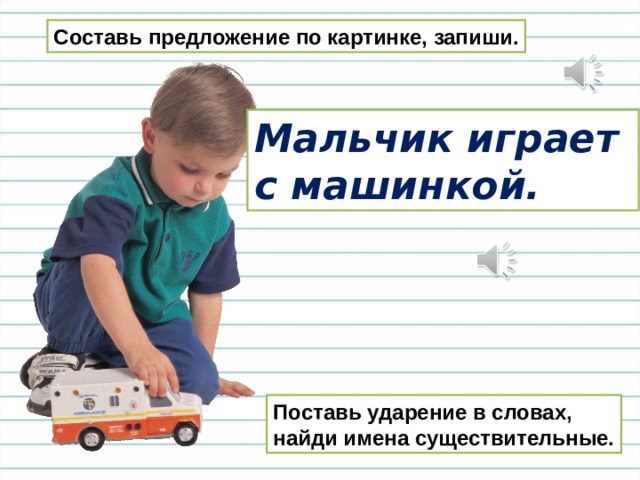 Составь предложение по картинке, запиши. Мальчик играет с машинкой. Поставь ударение в словах, найди имена существительные. 
