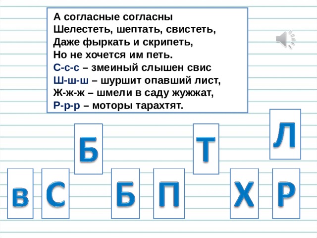  А согласные согласны  Шелестеть, шептать, свистеть,  Даже фыркать и скрипеть,  Но не хочется им петь.  С-с-с – змеиный слышен свис  Ш-ш-ш – шуршит опавший лист,  Ж-ж-ж – шмели в саду жужжат,  Р-р-р – моторы тарахтят. 