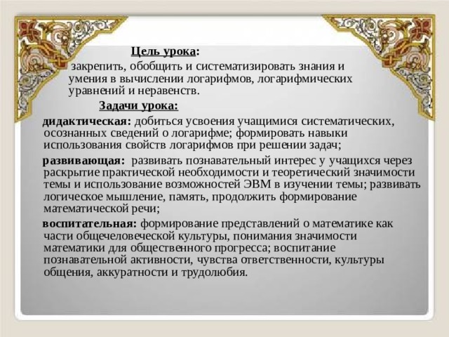    Цель урока :  закрепить, обобщить и систематизировать знания и  умения в вычислении логарифмов, логарифмических  уравнений и неравенств.  Задачи урока:   дидактическая: добиться усвоения учащимися систематических, осознанных сведений о логарифме; формировать навыки использования свойств логарифмов при решении задач;  развивающая: развивать познавательный интерес у учащихся через раскрытие практической необходимости и теоретический значимости темы и использование возможностей ЭВМ в изучении темы; развивать логическое мышление, память, продолжить формирование математической речи;  воспитательная: формирование представлений о математике как части общечеловеческой культуры, понимания значимости математики для общественного прогресса; воспитание познавательной активности, чувства ответственности, культуры общения, аккуратности и трудолюбия. 