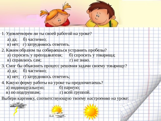 1. Удовлетворен ли ты своей работой на уроке?  а) да; б) частично;  в) нет; г) затрудняюсь ответить. 2. Каким образом ты собираешься устранить пробелы?  а) спросить у преподавателя; б) спросить у товарища;  в) справлюсь сам; г) не знаю. 3. Смог бы объяснить процесс решения задачи своему товарищу?  а) да; б) частично;  в) нет; г) затрудняюсь ответить; 4. Какую форму работы на уроке ты предпочитаешь?  а) индивидуальную; б) парную;  в) по подгруппам; г) всей группой. Выбери картинку, соответствующую твоему настроению на уроке: 