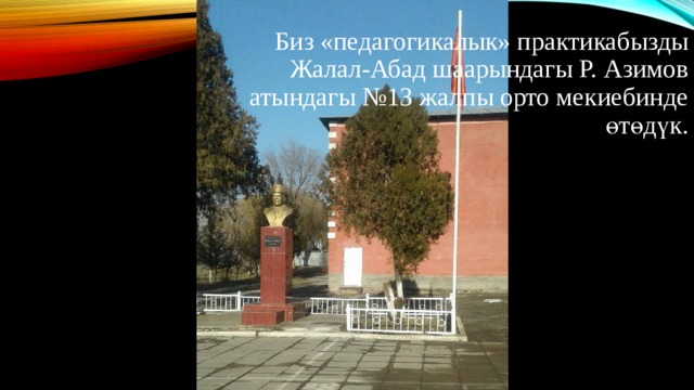 Биз «педагогикалык» практикабызды Жалал-Абад шаарындагы Р. Азимов атындагы №13 жалпы орто мекиебинде өтөдүк. 