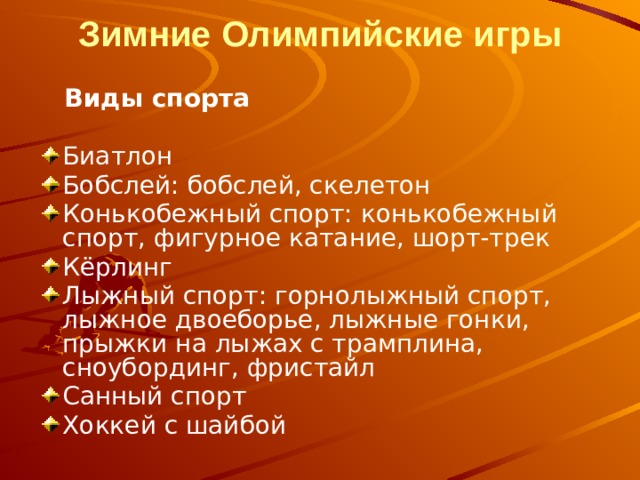Зимние Олимпийские игры    Виды спорта Биатлон Бобслей: бобслей, скелетон Конькобежный спорт: конькобежный спорт, фигурное катание, шорт-трек Кёрлинг Лыжный спорт: горнолыжный спорт, лыжное двоеборье, лыжные гонки, прыжки на лыжах с трамплина, сноубординг, фристайл Санный спорт Хоккей с шайбой 