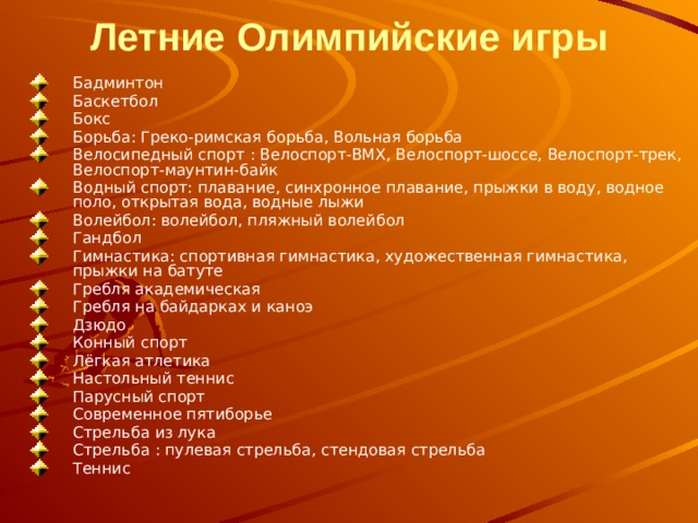 Летние Олимпийские игры   Бадминтон Баскетбол Бокс Борьба: Греко-римская борьба, Вольная борьба Велосипедный спорт : Велоспорт-BMX, Велоспорт-шоссе, Велоспорт-трек, Велоспорт-маунтин-байк Водный спорт: плавание, синхронное плавание, прыжки в воду, водное поло, открытая вода, водные лыжи Волейбол: волейбол, пляжный волейбол Гандбол Гимнастика: спортивная гимнастика, художественная гимнастика, прыжки на батуте Гребля академическая Гребля на байдарках и каноэ Дзюдо Конный спорт Лёгкая атлетика Настольный теннис Парусный спорт Современное пятиборье Стрельба из лука Стрельба : пулевая стрельба, стендовая стрельба Теннис 