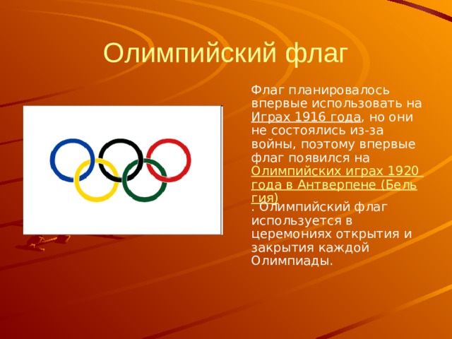 Олимпийский флаг  Флаг планировалось впервые использовать на Играх 1916 года , но они не состоялись из-за войны, поэтому впервые флаг появился на Олимпийских играх 1920 года в Антверпене (Бельгия) . Олимпийский флаг используется в церемониях открытия и закрытия каждой Олимпиады. 