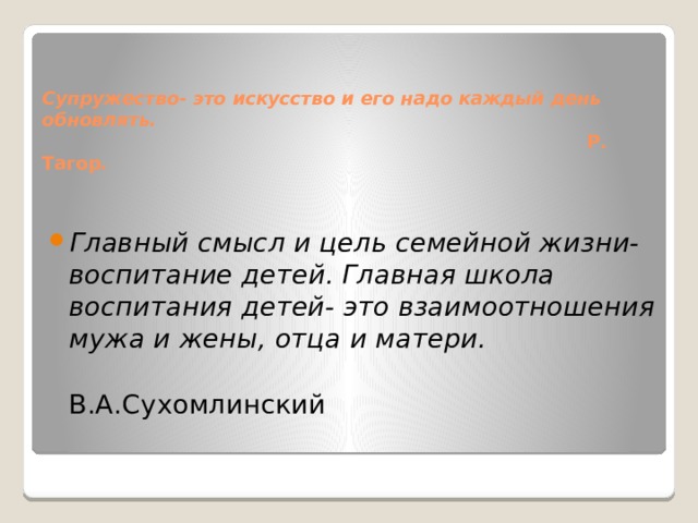  Супружество- это искусство и его надо каждый день обновлять.  Р. Тагор .   Главный смысл и цель семейной жизни- воспитание детей. Главная школа воспитания детей- это взаимоотношения мужа и жены, отца и матери.  В.А.Сухомлинский 