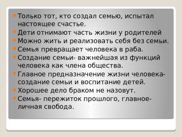 Только тот, кто создал семью, испытал настоящее счастье. Дети отнимают часть жизни у родителей Можно жить и реализовать себя без семьи. Семья превращает человека в раба. Создание семьи- важнейшая из функций человека как члена общества. Главное предназначение жизни человека- создание семьи и воспитание детей. Хорошее дело браком не назовут. Семья- пережиток прошлого, главное- личная свобода. 