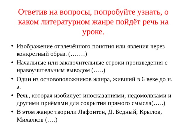 Ответив на вопросы, попробуйте узнать, о каком литературном жанре пойдёт речь на уроке. Изображение отвлечённого понятия или явления через конкретный образ. (…….) Начальные или заключительные строки произведения с нравоучительным выводом (…..) Один из основоположников жанра, живший в 6 веке до н. э. Речь, которая изобилует иносказаниями, недомолвками и другими приёмами для сокрытия прямого смысла(…..) В этом жанре творили Лафонтен, Д. Бедный, Крылов, Михалков (….) 