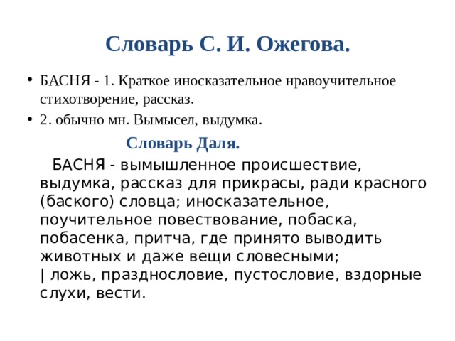 Словарь С. И. Ожегова. БАСНЯ - 1. Краткое иносказательное нравоучительное стихотворение, рассказ. 2. обычно мн. Вымысел, выдумка.   Словарь Даля.    БАСНЯ - вымышленное происшествие, выдумка, рассказ для прикрасы, ради красного (баского) словца; иносказательное, поучительное повествование, побаска, побасенка, притча, где принято выводить животных и даже вещи словесными;   | ложь, празднословие, пустословие, вздорные слухи, вести.  