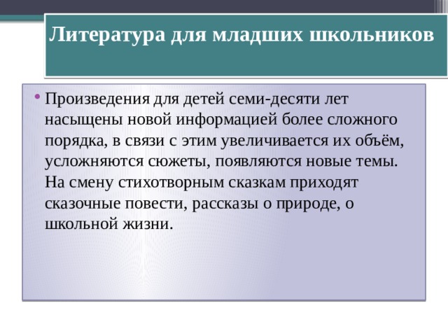 Литература для младших школьников   Произведения для детей семи-десяти лет насыщены новой информацией более сложного порядка, в связи с этим увеличивается их объём, усложняются сюжеты, появляются новые темы. На смену стихотворным сказкам приходят сказочные повести, рассказы о природе, о школьной жизни. 