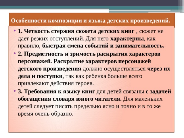 Особенности композиции и языка детских произведений. 1. Четкость стержня сюжета детских книг , сюжет не дает резких отступлений. Для него характерны , как правило, быстрая смена событий и занимательность. 2. Предметность и зримость раскрытия характеров персонажей. Раскрытие характеров персонажей детского произведения должно осуществляться через их дела и поступки , так как ребенка больше всего привлекают действия героев. 3. Требования к языку книг для детей связаны с задачей обогащения словаря юного читателя. Для маленьких детей следует писать предельно ясно и точно и в то же время очень образно. 