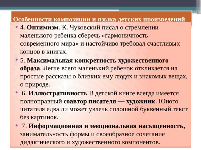 Особенности композиции и языка детских произведений 4. Оптимизм . К. Чуковский писал о стремлении маленького ребенка сберечь «гармоничность современного мира» и настойчиво требовал счастливых концов в книгах. 5. Максимальная конкретность художественного образа . Легче всего маленький ребенок откликается на простые рассказы о близких ему людях и знакомых вещах, о природе.  6. Иллюстративность В детской книге всегда имеется полноправный соавтор писателя — художник . Юного читателя едва ли может увлечь сплошной буквенный текст без картинок.  7. Информационная и эмоциональная насыщенность, занимательность формы и своеобразное сочетание дидактического и художественного компонентов. 