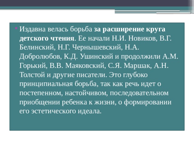 Издавна велась борьба за расширение круга детского чтения . Ее начали Н.И. Новиков, В.Г. Белинский, Н.Г. Чернышевский, Н.А. Добролюбов, К.Д. Ушинский и продолжили A.M. Горький, В.В. Маяковский, С.Я. Маршак, А.Н. Толстой и другие писатели. Это глубоко принципиальная борьба, так как речь идет о постепенном, настойчивом, последовательном приобщении ребенка к жизни, о формировании его эстетического идеала. 