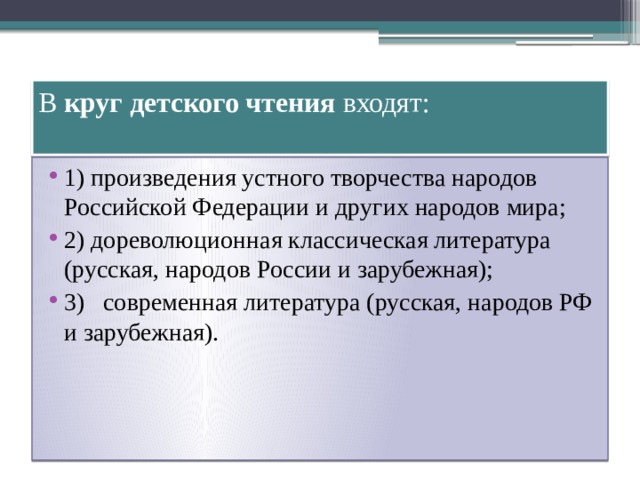 В круг детского чтения входят:   1) произведения устного творчества народов Российской Федерации и других народов мира; 2) дореволюционная классическая литература (русская, народов России и зарубежная); 3) современная литература (русская, народов РФ и зарубежная).  