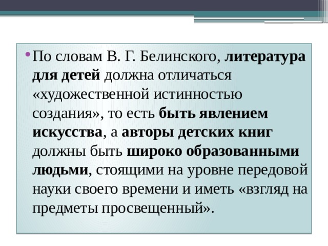 По словам В. Г. Белинского, литература для детей должна отличаться «художественной истинностью создания», то есть быть явлением искусства , а авторы детских книг должны быть широко образованными людьми , стоящими на уровне передовой науки своего времени и иметь «взгляд на предметы просвещенный». 
