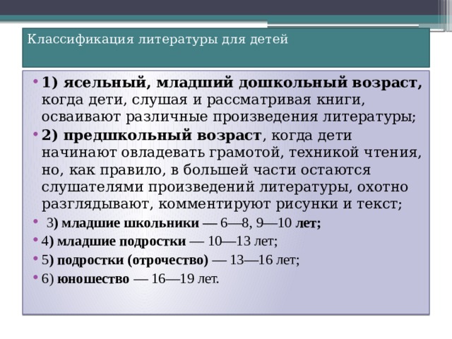 Классификация литературы для детей   1) ясельный, младший дошкольный возраст, когда дети, слушая и рассматривая книги, осваивают различные произведения литературы; 2) предшкольный возраст , когда дети начинают овладевать грамотой, техникой чтения, но, как правило, в большей части остаются слушателями произведений литературы, охотно разглядывают, комментируют рисунки и текст;  3 ) младшие школьники — 6—8, 9—10 лет; 4 ) младшие подростки — 10—13 лет; 5 ) подростки (отрочество) — 13—16 лет; 6) юношество — 16—19 лет. 