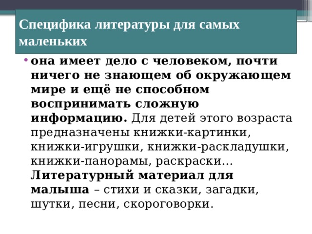 Специфика  литературы для самых маленьких она имеет дело с человеком, почти ничего не знающем об окружающем мире и ещё не способном воспринимать сложную информацию. Для детей этого возраста предназначены книжки‑картинки, книжки-игрушки, книжки-раскладушки, книжки-панорамы, раскраски… Литературный материал для малыша – стихи и сказки, загадки, шутки, песни, скороговорки. 