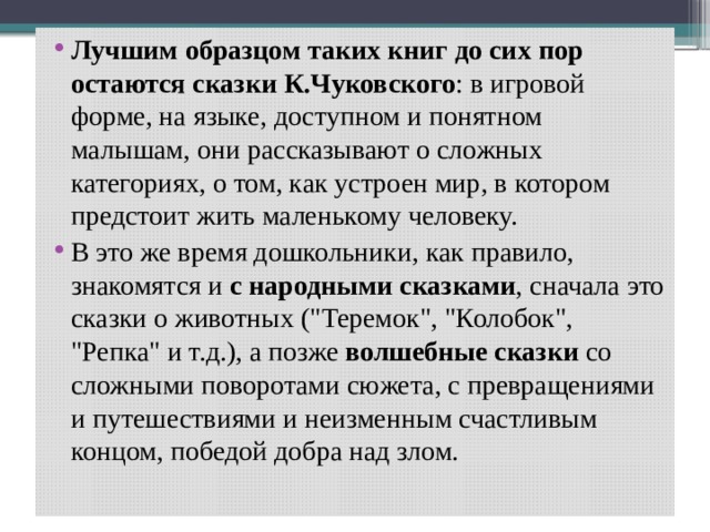 Лучшим образцом таких книг до сих пор остаются сказки К.Чуковского : в игровой форме, на языке, доступном и понятном малышам, они рассказывают о сложных категориях, о том, как устроен мир, в котором предстоит жить маленькому человеку. В это же время дошкольники, как правило, знакомятся и с народными сказками , сначала это сказки о животных (