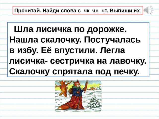 Прочитай. Найди слова с чк чн чт. Выпиши их .  Шла лисичка по дорожке. Нашла скалочку. Постучалась в избу. Её впустили. Легла лисичка- сестричка на лавочку. Скалочку спрятала под печку. 