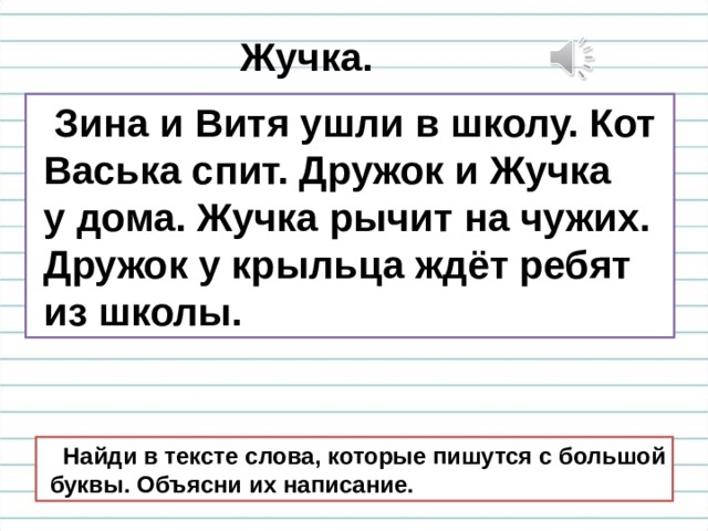Жучка.  Зина и Витя ушли в школу. Кот  Васька спит. Дружок и Жучка  у дома. Жучка рычит на чужих.  Дружок у крыльца ждёт ребят  из школы.  Найди в тексте слова, которые пишутся с большой  буквы. Объясни их написание. 