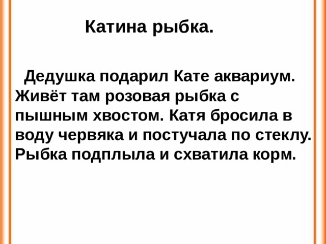 Катина рыбка.  Дедушка подарил Кате аквариум. Живёт там розовая рыбка с пышным хвостом. Катя бросила в воду червяка и постучала по стеклу. Рыбка подплыла и схватила корм. 