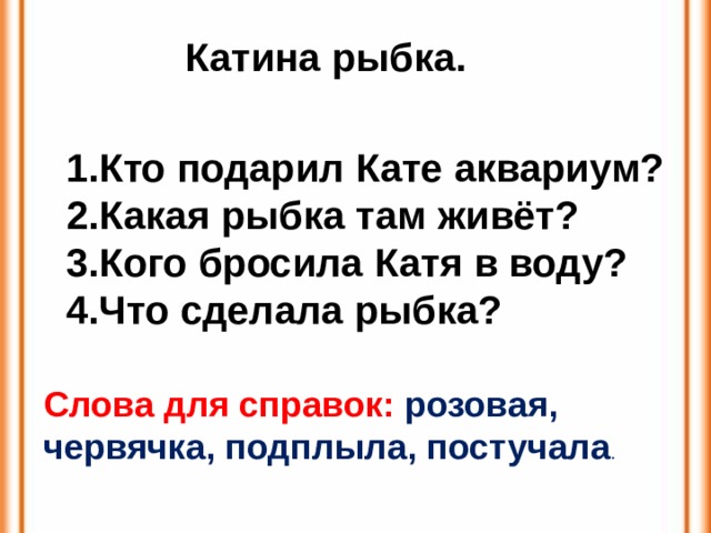 Катина рыбка. Кто подарил Кате аквариум? Какая рыбка там живёт? Кого бросила Катя в воду? Что сделала рыбка? Слова для справок: розовая, червячка, подплыла, постучала .  