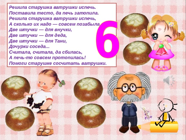 Решила старушка ватрушки испечь.  Поставила тесто, да печь затопила.  Решила старушка ватрушки испечь,  А сколько их надо — совсем позабыла.  Две штучки — для внучки,  Две штучки — для деда,  Две штучки — для Тани,  Дочурки соседа...  Считала, считала, да сбилась,  А печь-то совсем протопилась!  Помоги старушке сосчитать ватрушки. 
