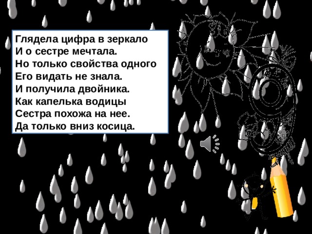 Глядела цифра в зеркало  И о сестре мечтала.  Но только свойства одного  Его видать не знала.  И получила двойника.  Как капелька водицы  Сестра похожа на нее.  Да только вниз косица. 