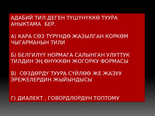 АДАБИЙ ТИЛ ДЕГЕН ТҮШҮНҮККӨ ТУУРА АНЫКТАМА БЕР. А) КАРА СӨЗ ТҮРҮНДӨ ЖАЗЫЛГАН КОРКӨМ ЧЫГАРМАНЫН ТИЛИ Б) БЕЛГИЛҮҮ НОРМАГА САЛЫНГАН УЛУТТУК ТИЛДИН ЭҢ ӨНҮККӨН ЖОГОРКУ ФОРМАСЫ В) СӨЗДӨРДҮ ТУУРА СҮЙЛӨӨ ЖЕ ЖАЗУУ ЭРЕЖЕЛЕРДИН ЖЫЙЫНДЫСЫ Г) ДИАЛЕКТ , ГОВОРДЛОРДУН ТОПТОМУ 