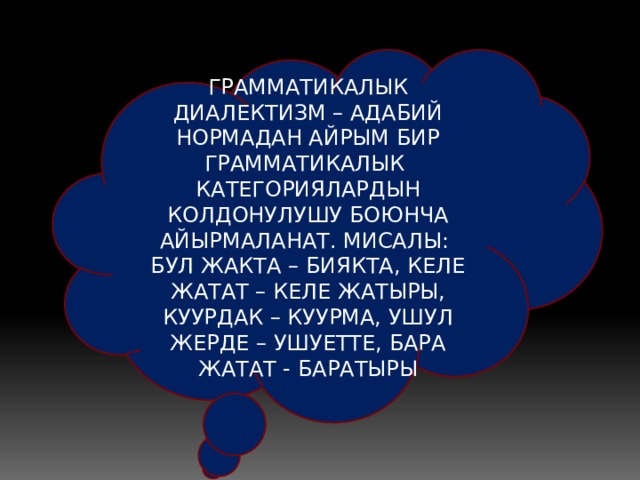 ГРАММАТИКАЛЫК ДИАЛЕКТИЗМ – АДАБИЙ НОРМАДАН АЙРЫМ БИР ГРАММАТИКАЛЫК КАТЕГОРИЯЛАРДЫН КОЛДОНУЛУШУ БОЮНЧА АЙЫРМАЛАНАТ. МИСАЛЫ: БУЛ ЖАКТА – БИЯКТА, КЕЛЕ ЖАТАТ – КЕЛЕ ЖАТЫРЫ, КУУРДАК – КУУРМА, УШУЛ ЖЕРДЕ – УШУЕТТЕ, БАРА ЖАТАТ - БАРАТЫРЫ 