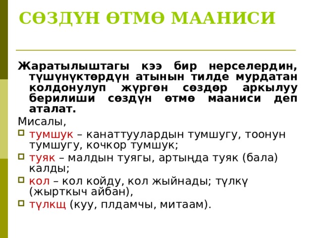СӨЗДҮН ӨТМӨ МААНИСИ   Жаратылыштагы кээ бир нерселердин, түшүнүктөрдүн атынын тилде мурдатан колдонулуп жүргөн сөздөр аркылуу берилиши сөздүн өтмө мааниси деп аталат. Мисалы, тумшук – канаттуулардын тумшугу, тоонун тумшугу, кочкор тумшук; туяк – малдын туягы, артыңда туяк (бала) калды; кол – кол койду, кол жыйнады; түлкү (жырткыч айбан), түлк щ (куу, плдамчы, митаам). 