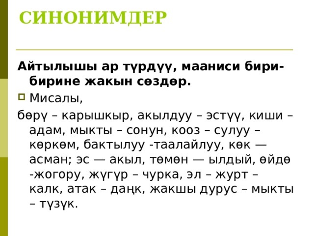 СИНОНИМДЕР   Айтылышы ар түрдүү, мааниси бири-бирине жакын сөздөр. Мисалы, бөрү – карышкыр, акылдуу – эстүү, киши – адам, мыкты – сонун, кооз – сулуу – көркөм, бактылуу -таалайлуу, көк — асман; эс — акыл, төмөн — ылдый, өйдө -жогору, жүгүр – чурка, эл – журт – калк, атак – даңк, жакшы дурус – мыкты – түзүк. 
