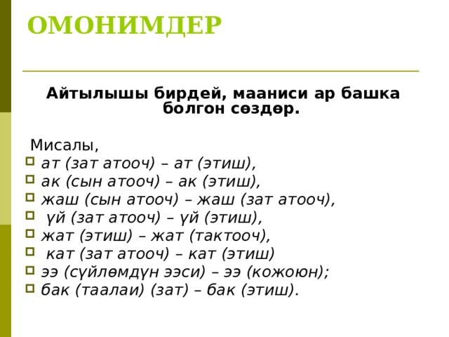 ОМОНИМДЕР   Айтылышы бирдей, мааниси ар башка болгон сөздөр.  Мисалы, ат (зат атооч) – ат (этиш), ак (сын атооч) – ак (этиш), жаш (сын атооч) – жаш (зат атооч),  үй (зат атооч) – үй (этиш), жат (этиш) – жат (тактооч),  кат (зат атооч) – кат (этиш) ээ (сүйлөмдүн ээси) – ээ (кожоюн); бак (таалаи) (зат) – бак (этиш). 