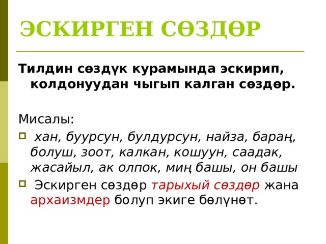 ЭСКИРГЕН СӨЗДӨР Тилдин сөздүк курамында эскирип, колдонуудан чыгып калган сөздөр.  Мисалы:  хан, буурсун, булдурсун, найза, бараң, болуш, зоот, калкан, кошуун, саадак, жасайыл, ак олпок, миң башы, он башы  Эскирген сөздөр тарыхый сөздөр жана архаизмдер болуп экиге бөлүнөт. 