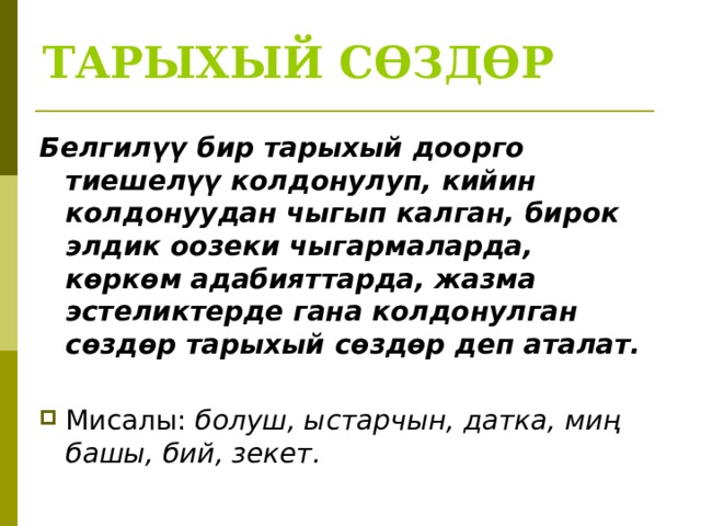 ТАРЫХЫЙ СӨЗДӨР Белгилүү бир тарыхый доорго тиешелүү колдонулуп, кийин колдонуудан чыгып калган, бирок элдик оозеки чыгармаларда, көркөм адабияттарда, жазма эстеликтерде гана колдонулган сөздөр тарыхый сөздөр деп аталат.  Мисалы: болуш, ыстарчын, датка, миң башы, бий, зекет. 