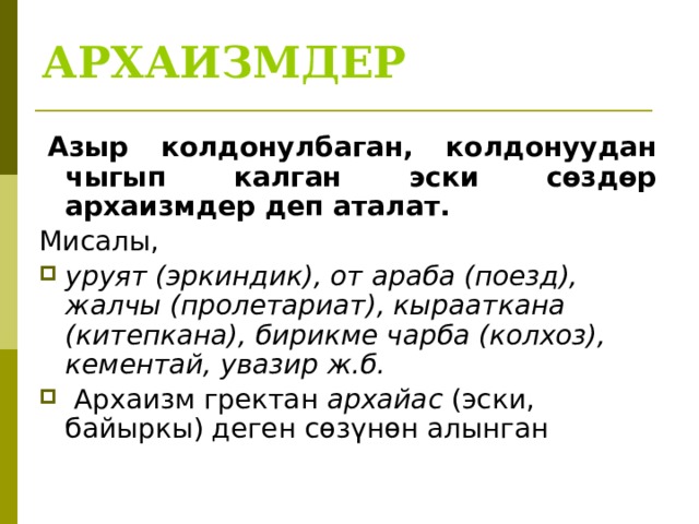 АРХАИЗМДЕР   Азыр колдонулбаган, колдонуудан чыгып калган эски сөздөр архаизмдер деп аталат. Мисалы, уруят (эркиндик), от араба (поезд), жалчы (пролетариат), кырааткана (китепкана), бирикме чарба (колхоз), кементай, увазир ж.б.  Архаизм гректан архайас (эски, байыркы) деген сөзүнөн алынган 