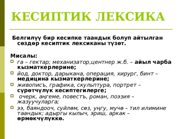 КЕСИПТИК ЛЕКСИКА   Белгилүү бир кесипке таандык болуп айтылган сөздөр кесиптик лексиканы түзөт.  Мисалы: га – гектар; механизатор,центнер ж.б. – айыл чарба кызматкерлерине; йод, доктор, дарыкана, операция, хирург, бинт – медицина кызматкерлерине; живописъ, графика, скульптура, портрет – сүрөтчүлүк кесиптегилерге;  очерк, аңгеме, повестъ, роман, поэзия – жазуучуларга; ээ, баяндооч, суйлөм, сөз, уңгу, мучө – тил илимине таандык; адыргы кылыч, эриш, аркак – өрмөкчүлүккө. 