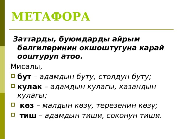 МЕТАФОРА   Заттарды, буюмдарды айрым белгилеринин окшоштугуна карай ооштуруп атоо. Мисалы, бут – адамдын буту, столдун буту; кулак – адамдын кулагы, казандын кулагы;  көз – малдын көзү, терезенин көзү;  тиш – адамдын тиши, соконун тиши. 